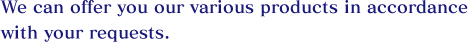 We can offer you our various products in accordance with your requests.